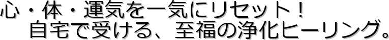 心・体・運気を一気にリセット!
自宅で受ける、至福の浄化ヒーリング。